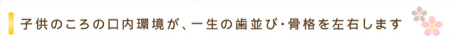 子供のころの口内環境が、一生の歯並び・骨格を左右します