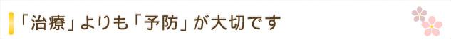 「治療」よりも「予防」が大切です